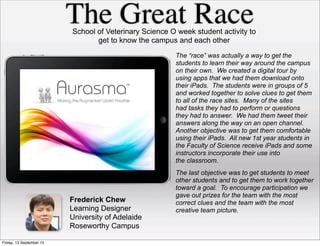 The Great Race
Frederick Chew
Learning Designer
University of Adelaide
Roseworthy Campus
School of Veterinary Science O week student activity to
get to know the campus and each other
The “race” was actually a way to get the
students to learn their way around the campus
on their own. We created a digital tour by
using apps that we had them download onto
their iPads. The students were in groups of 5
and worked together to solve clues to get them
to all of the race sites. Many of the sites
had tasks they had to perform or questions
they had to answer. We had them tweet their
answers along the way on an open channel.
Another objective was to get them comfortable
using their iPads. All new 1st year students in
the Faculty of Science receive iPads and some
instructors incorporate their use into
the classroom.
The last objective was to get students to meet
other students and to get them to work together
toward a goal. To encourage participation we
gave out prizes for the team with the most
correct clues and the team with the most
creative team picture.
Friday, 13 September 13
 