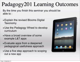 •Explain the revised Blooms Digital
Taxonomy
•Use the Padagogy Wheel to develop
curriculum
•Have a broad overview of some
example L&T apps
•Evaluate apps from a deepened
pedagogical usefulness approach
•Use a five step approach to scoping
out a new app
By the time you finish this seminar you should be
able to :
Padagogy201 Learning Outcomes
Friday, 13 September 13
 