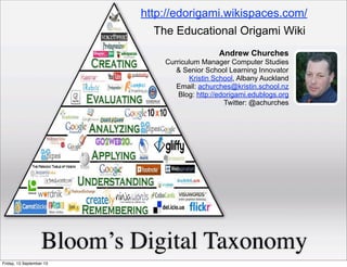 Bloom’s Digital Taxonomy
Andrew Churches
Curriculum Manager Computer Studies
& Senior School Learning Innovator
Kristin School, Albany Auckland
Email: achurches@kristin.school.nz
Blog: http://edorigami.edublogs.org
Twitter: @achurches
The Educational Origami Wiki
http://edorigami.wikispaces.com/
Friday, 13 September 13
 