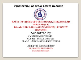 KASHI INSTITUTE OF TECHNOLOGY, MIRZAMURAD
VARANASI(U.P)
DR. APJ ABDUL KALAM UNIVERSITY, LUCKNOW
(2020-2021)
Submitted by
AMAN KUMAR VERMA
COURSE – B.TECH (4rth year)
BRANCH – MECHANICAL ENGINEERING
UNDER THE SUPERVISION OF
Mr. NAVEEN SRIVASTAVA
(Assistant Professor)
FABRICATION OF PEDAL POWER MACHINE
 