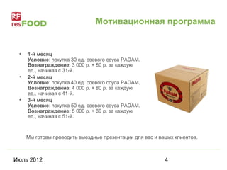 Мотивационная программа


 •   1-й месяц
     Условие: покупка 30 ед. соевого соуса PADAM.
     Вознаграждение: 3 000 р. + 80 р. за каждую
     ед., начиная с 31-й.
 •   2-й месяц
     Условие: покупка 40 ед. соевого соуса PADAM.
     Вознаграждение: 4 000 р. + 80 р. за каждую
     ед., начиная с 41-й.
 •   3-й месяц
     Условие: покупка 50 ед. соевого соуса PADAM.
     Вознаграждение: 5 000 р. + 80 р. за каждую
     ед., начиная с 51-й.



     Мы готовы проводить выездные презентации для вас и ваших клиентов.



Июль 2012                                                 4
 
