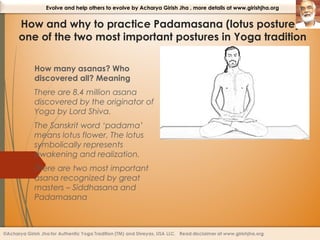 Evolve and help others to evolve by Acharya Girish Jha , more details at www.girishjha.org

How and why to practice Padamasana (lotus posture) –
one of the two most important postures in Yoga tradition
How many asanas? Who
discovered all? Meaning
There are 8.4 million asana
discovered by the originator of
Yoga by Lord Shiva.
The Sanskrit word ‘padama’
means lotus flower. The lotus
symbolically represents
awakening and realization.
There are two most important
asana recognized by great
masters – Siddhasana and
Padamasana

 