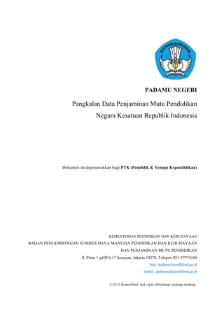 PADAMU NEGERI
Pangkalan Data Penjaminan Mutu Pendidikan
Negara Kesatuan Republik Indonesia
Dokumen ini diperuntukkan bagi PTK (Pendidik & Tenaga Kependidikan)
KEMENTERIAN PENDIDIKAN DAN KEBUDAYAAN
BADAN PENGEMBANGAN SUMBER DAYA MANUSIA PENDIDIKAN DAN KEBUDAYAAN
DAN PENJAMINAN MUTU PENDIDIKAN
Jl. Pintu 1 gd.D lt.17 Senayan, Jakarta 10270, Telepon 021-57974168
http://padamu.kemdikbud.go.id
email : padamu@kemdikbud.go.id
©2013 Kemdikbud, hak cipta dilindungi undang-undang..
 