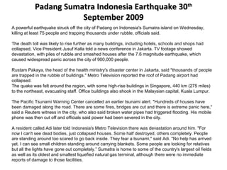Padang Sumatra Indonesia Earthquake 30Padang Sumatra Indonesia Earthquake 30thth
September 2009September 2009
A powerful earthquake struck off the city of Padang on Indonesia's Sumatra island on Wednesday,
killing at least 75 people and trapping thousands under rubble, officials said.
The death toll was likely to rise further as many buildings, including hotels, schools and shops had
collapsed, Vice President Jusuf Kalla told a news conference in Jakarta. TV footage showed
devastation, with piles of rubble and smashed houses after the 7.6 magnitude earthquake, which
caused widespread panic across the city of 900,000 people.
Rustam Pakaya, the head of the health ministry's disaster center in Jakarta, said "thousands of people
are trapped in the rubble of buildings." Metro Television reported the roof of Padang airport had
collapsed.
The quake was felt around the region, with some high-rise buildings in Singapore, 440 km (275 miles)
to the northeast, evacuating staff. Office buildings also shook in the Malaysian capital, Kuala Lumpur.
The Pacific Tsunami Warning Center cancelled an earlier tsunami alert. "Hundreds of houses have
been damaged along the road. There are some fires, bridges are cut and there is extreme panic here,"
said a Reuters witness in the city, who also said broken water pipes had triggered flooding. His mobile
phone was then cut off and officials said power had been severed in the city.
A resident called Adi later told Indonesia's Metro Television there was devastation around him. "For
now I can't see dead bodies, just collapsed houses. Some half destroyed, others completely. People
are standing around too scared to go back inside. They fear a tsunami," said Adi. "No help has arrived
yet. I can see small children standing around carrying blankets. Some people are looking for relatives
but all the lights have gone out completely.” Sumatra is home to some of the country's largest oil fields
as well as its oldest and smallest liquefied natural gas terminal, although there were no immediate
reports of damage to those facilities.
 