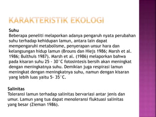 Suhu
Beberapa peneliti melaporkan adanya pengaruh nyata perubahan
suhu terhadap kehidupan lamun, antara lain dapat
mempengaruhi metabolisme, penyerapan unsur hara dan
kelangsungan hidup lamun (Brouns dan Hiejs 1986; Marsh et al.
1986; Bulthuis 1987). Marsh et al. (1986) melaporkan bahwa
pada kisaran suhu 25 - 30°C fotosintesis bersih akan meningkat
dengan meningkatnya suhu. Demikian juga respirasi lamun
meningkat dengan meningkatnya suhu, namun dengan kisaran
yang lebih luas yaitu 5- 35°C.
Salinitas
Toleransi lamun terhadap salinitas bervariasi antar jenis dan
umur. Lamun yang tua dapat menoleransi fluktuasi salinitas
yang besar (Zieman 1986).
 