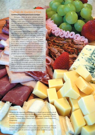 Tábuas de Queijos e Frios
  Combinação perfeita para reunir os amigos
        Presunto, peito de peru, salame italiano,
   pastrame e queijos em geral podem se tornar um
   produto muito mais lucrativo e atraente, e com
   alto valor agregado quando vendidos como as cha-
   madas tábuas de frios e queijos. Você poderá ofe-
   recer este serviço para seu cliente como opção para
   festas e eventos.
        Você poderá oferecer tábuas de 250 g (tama-
   nho menor) que podem ser oferecidas a preços
   mais atraentes, ou maiores, com 500 g. Estima-se
   aproximadamente 125 g por pessoa. Existem no
   mercado bases descartáveis para este fim. Cubra-
   a com filme plástico e refrigere. Assim o cliente
   leva a tábua pronta para casa. Você poderá optar
   por tábuas mistas com queijos ou apenas com fri-
   os. Ou se você mesmo trabalhar com eventos, po-
   derá colocar em cima de vidros, pratos, espelhos
   ou tábuas de madeira. O importante é valorizar o
   produto que se está trabalhando.
        A decoração da tábua também merece aten-
   ção especial. Dê ênfase ao contraste de cores: in-
   tercalando os frios e queijos, você poderá usar fru-
   tas, com uva ou morangos, gomos de laranja, da-
   mascos ou ainda com tomates-cereja. Você pode-
   rá ter um padrão mais tradicional com valor mais
   acessível e oferecer opções ao gosto do cliente.




Queijos
Os queijos são separados por categorias e o ideal é que se escolha um de
cada tipo para a composição das tábuas. Frescos: Cream cheese, Ricota,
Cottage, Mascarpone; Duros: Emmenthal, Grana, Parmesão, Gruyère,
Gouda, Provolone, Reino; Macios: Brie e Camembert; Azuis: Roqueford e
Gorgonzola.
Pastas Especiais
As pastas têm uma ótima saída com pães e frios no inverno, podem ser
vendidas em potes plásticos e comercializadas a quilo. Berinjela, pasta de
tomate seco, pasta de azeitonas e pasta de atum são ótimas opções.           PadariaOnLine | 13
 