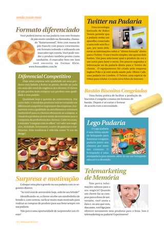 Twitter na Padaria
                                                                    Uma tecnologia
Formato diferenciado                                            batizada de Baker
                                                                Tweets permite que
    Você poderá inovar na sua padaria com este formato
                                                                a padaria tenha um
            de pão muito vendido na Alemanha, chama-
                                                                aparelho conectado
                do “Kaisersemmel”, feito com massa de
                                                                a uma rede sem fio e
                  pão francês com pouco crescimento,
                                                                que, por meio dele,
                  em formato redondo e utilizando um
                                                                envie as informações sobre a “última fornada” direto
                  marcador tipo estrela. Você pode ven-
                                                                para o Twitter. O uso é muito simples: são apenas dois
                  der o produto também pronto como
                                                                botões. Um para selecionar qual o produto da vez e
                 sanduíche. O marcador feito em inox
                                                                um outro para fazer o envio. Em poucos segundos a
              você encontra na Formas Klein.
                                                                informação sai da padaria direto para o Twitter do
           www.formasklein.com.br
                                                                cliente. O equipamento foi criado pela empresa
                                                                inglesa Poke e já está sendo usado pelo Albion Cafe,

  Diferencial Competitivo                                       uma padaria em Londres. O Twitter, uma espécie de
                                                                Orkut para celular, é a mais nova febre da Internet.
      Hoje uma empresa sem qualidade em seus pro-
  dutos está fadada a fechar as portas, devido ao cada
  vez mais alto nível de exigência dos clientes. O cliente
  já não perdoa mais comprar um produto sem quali-             Bastão Biscoitos Congelados
  dade e sem padrão.                                               Uma forma prática de facilitar a produção de
       Qualidade hoje é questão de sobrevivência. Por          biscoitos é congelar a massa em formato de
  outro lado, o visual dos produtos está se tornando um        bastão. Depois é só cortar e fornear
  diferencial competitivo importante das empresas. Jun-        de acordo com a necessidade.
  tamente com a qualidade do atendimento e estrutura
  confortável para os clientes efetuarem as compras, o
  visual dos produtos já está sendo determinante para a
  conquista da preferência dos clientes. Cada vez mais,
  a máxima “comprar com os olhos” vai valer nos negó-
  cios, incluindo, fortemente, o setor de padarias e con-
                                                                Lego Padaria
                                                                    O Lego padaria
  feitarias. Esta tendência é referida como “A era do
                                                                é uma ótima opção
  design”.
                                                                de brinquedo para
                                                                fomentar o negócio
                                                                padaria junto aos
                                                                clientes, por meio
                                                                das crianças. O
                                                                brinquedo é uma
                                                                minipadaria para montar, além de ser um brinquedo
                                                                educativo e divertido.




                     Telemarketing
Surpresa e motivação de Memória
    Coloque uma placa grande na sua padaria com os se-              Não perca infor-
guintes dizeres:                                               mações valiosas para o
                                                               seu negócio! Quando
    “Se você está de aniversário hoje, solicite seu brinde!”
                                                               um cliente faz as com-
    Identificando-se, o cliente recebe um minibolinho de       pras para a festa de ani-
brinde e, com certeza, vai ficar muito mais motivado para      versário, você anota a
realizar as compras de produto para sua festa sempre em        data e, no ano que vem,
sua padaria.                                                   dias antes, você liga para
    Não perca uma oportunidade de surpreender um cli-          oferecer novamente seus produtos para a festa. Isso é
ente!                                                          telemarketing na padaria! Experimente!


14 | PadariaOnLine
 