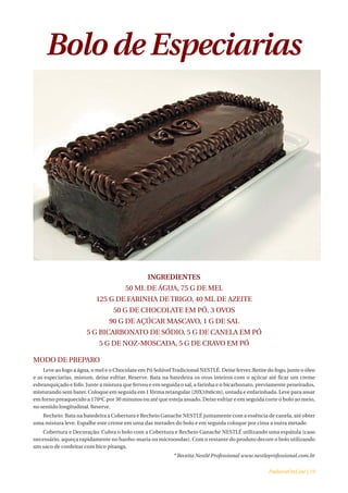 Bolo de Especiarias




                                                 INGREDIENTES
                                       50 ML DE ÁGUA, 75 G DE MEL
                           125 G DE FARINHA DE TRIGO, 40 ML DE AZEITE
                                  50 G DE CHOCOLATE EM PÓ, 3 OVOS
                                90 G DE AÇÚCAR MASCAVO, 1 G DE SAL
                      5 G BICARBONATO DE SÓDIO, 5 G DE CANELA EM PÓ
                            5 G DE NOZ-MOSCADA, 5 G DE CRAVO EM PÓ

MODO DE PREPARO
    Leve ao fogo a água, o mel e o Chocolate em Pó Solúvel Tradicional NESTLÉ. Deixe ferver. Retire do fogo, junte o óleo
e as especiarias, misture, deixe esfriar. Reserve. Bata na batedeira os ovos inteiros com o açúcar até ficar um creme
esbranquiçado e fofo. Junte a mistura que ferveu e em seguida o sal, a farinha e o bicarbonato, previamente peneirados,
misturando sem bater. Coloque em seguida em 1 fôrma retangular (20X10x6cm), untada e enfarinhada. Leve para assar
em forno preaquecido a 170ºC por 30 minutos ou até que esteja assado. Deixe esfriar e em seguida corte o bolo ao meio,
no sentido longitudinal. Reserve.
   Recheio: Bata na batedeira a Cobertura e Recheio Ganache NESTLÉ juntamente com a essência de canela, até obter
uma mistura leve. Espalhe este creme em uma das metades do bolo e em seguida coloque por cima a outra metade.
   Cobertura e Decoração: Cubra o bolo com a Cobertura e Recheio Ganache NESTLÉ utilizando uma espátula (caso
necessário, aqueça rapidamente no banho-maria ou microondas). Com o restante do produto decore o bolo utilizando
um saco de confeitar com bico pitanga.
                                                            * Receita Nestlé Professional www.nestleprofessional.com.br


                                                                                                     PadariaOnLine | 19
 