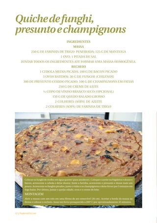 Quiche de funghi,
presunto e champignons
                                              INGREDIENTES
                                                     MASSA
             250 G DE FARINHA DE TRIGO PENEIRADA; 125 G DE MANTEIGA
                                         1 OVO; 1 PITADA DE SAL
     JUNTAR TODOS OS INGREDIENTES ATE FORMAR UMA MASSA HOMOGÊNEA.
                                                   RECHEIO
                     1 CEBOLA MEDIA PICADA; 100 G DE BACON PICADO
                        3 OVOS BATIDOS; 30 G DE FUNGHI (CHILENOS)
       300 DE PRESUNTO COZIDO PICADO; 100 G DE CHAMPIGNONS EM FATIAS
                                       250 G DE CREME DE LEITE
                         ½ COPO DE VINHO BRANCO SECO (OPCIONAL)
                                 150 G DE QUEIJO RALADO GROSSO
                                    2 COLHERES (SOPA) DE AZEITE
                           2 COLHERES (SOPA) DE FARINHA DE TRIGO




        Colocar os funghi de molho em água quente (para amolecer). Coloque o azeite na frigideira e doure o
        bacon, acrescente a cebola e deixe dourar. Junte a farinha, acrescente o presunto e doure mais um
        pouco. Acrescente os funghis picados, junte o vinho e os champignons e deixe ferver por 5 minutos em
        fogo baixo. Por último, juntar o queijo ralado, ovos e o creme de leite.
        MONTAGEM
        Abrir a massa com um rolo em uma fôrma de aro removível (26 cm). Acertar a borda da massa na
        fôrma e colocar o recheio. Assar em forno preaquecido a 200º C por aproximadamente 45 minutos.



22 | PadariaOnLine
 