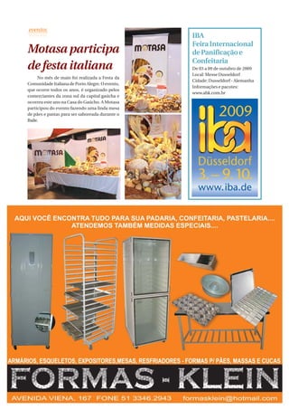 IBA
                                                 Feira Internacional
Motasa participa                                 de Panificação e
                                                 Confeitaria
de festa italiana                                De 03 a 09 de outubro de 2009
                                                 Local: Messe Dusseldorf
     No mês de maio foi realizada a Festa da
                                                 Cidade: Dusseldorf - Alemanha
Comunidade Italiana de Porto Alegre. O evento,
                                                 Informações e pacotes:
que ocorre todos os anos, é organizado pelos
                                                 www.ahk.com.br
comerciantes da zona sul da capital gaúcha e
ocorreu este ano na Casa do Gaúcho. A Motasa
participou do evento fazendo uma linda mesa
de pães e pastas para ser saboreada durante o
Baile.




                                                               PadariaOnLine | 29
 
