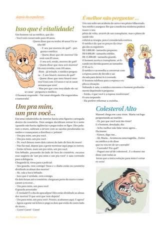 É melhor não perguntar ...
                                                                Um cara sofre um acidente de carro e seu pênis é dilacerado.
                                                                Seu médico assegura-lhe que a medicina moderna poderá
Isso que é vitalidade!                                          trazer o seu
                                                                pênis de volta, através de um transplante, mas o plano de
Um homem vai ao médico, que diz:
                                                                saúde não
- Você está conservado para 40 anos.
                                                                cobrirá a cirurgia, pois é considerada estética.
                - Quem disse que eu tenho 40 anos? Eu te-
                                                                O médico diz que os preços da cirur-
                     nho 60!
                                                                gia são os seguintes:
                         - E seu pai morreu de quê? - per-
                         gunta o médico.                        R$ 5.000,00 - tamanho pequeno;
                                                                R$ 9.000,00 - tamanho médio;
                         - Quem disse que ele morreu? Ele
                                                                R$ 15.000,00 - tamanho grande.
                        está com 85 anos.
                                                                O homem aceita o transplante, só fi-
                       - E seu avô, então, morreu de quê?
                                                                cando em dúvida quanto ao tamanho:
                      - Quem disse que meu avô morreu?
                                                                P, M ou G.
                      Ele está vivinho, com 105 anos.
                      -Bom - já irritado, o médico pergun-      O médico o aconselha a conversar com
                                                                a esposa antes de decidir e sai
                      ta: - E seu bisavô, morreu de quê?
                                                                da sala para deixá-lo à vontade.
                      - Quem disse que meu bisavô mor-
                                                                O homem telefona para a esposa e ex-
                      reu? Está com 123 anos e vai se casar
                                                                plica a situação.
                      semana que vem!
                                                                Voltando à sala, o médico encontra o homem profunda-
                     - Mas por que com essa idade ele vai
         se casar - pergunta o médico;                          mente deprimido e pergunta:
                                                                - Então, o que você e a esposa resolveram?
O homem responde: - Vai casar obrigado. Ele engravidou
                                                                O cara responde:
a namorada!
                                                                - Ela prefere reformar a cozinha.

Um pra mim,                                                                 Colesterol Alto
um pra você...                                                              Manoel chega em casa triste. Maria vai logo
Em uma cidadezinha do interior havia uma figueira carregada                 perguntando ao marido:
dentro do cemitério. Dois amigos decidiram entrar lá à noite                - Oi, por que você está tão triste?
(quando não havia vigilância) e pegar todos os figos. Eles pula-            E o homem, desolado, diz:
ram o muro, subiram a árvore com as sacolas penduradas no                   - Acho melhor não falar nisso agora...
ombro e começaram a distribuir o ‘prêmio’.                                  Ela insiste:
- Um pra mim, um pra você.                                                  - Vamos, diga-me...
- Um pra mim, um pra você.                                                  - Ah, Maria... Aconteceu uma tragédia... Estive
- Pô, você deixou esses dois caírem do lado de fora do muro!                no médico e ele disse
- Não faz mal, depois que a gente terminar aqui pega os outros.             que eu vou ter de ser castrado!
- Então tá bom, mais um pra mim, um pra você.                               - Castrado? Por quê?
Um bêbado, passando do lado de fora do cemitério, escutou                   - Peguei um tal de colesterol...E o doutor me
esse negócio de ‘um pra mim e um pra você’ e saiu correndo                  disse com todas as
para a delegacia.                                                            letras que a única solução para mim é cortar
Chegando lá, virou para o policial:                                         os ovos!
- Seu guarda, vem comigo! Deus e o diabo estão no cemitério
dividindo as almas dos mortos!
- Ah, cala a boca bêbado.
- Juro que é verdade, vem comigo.
Os dois foram até o cemitério, chegaram perto do muro e come-
çaram a escutar...
- Um para mim, um para você.
O guarda assustado:
- É verdade! É o dia do apocalipse! Eles estão dividindo as almas
dos mortos! O que será que vem depois?
- Um para mim, um para você. Pronto, acabamos aqui. E agora?
- Agora a gente vai lá fora e pega os dois que estão do outro lado
do muro...
- Corre! Corre! Corre!


30 | PadariaOnLine
 