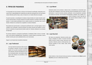 Página 22
ESTRATÉGIAS DE APLICAÇÃO DA PADARIA CONCEITO
5. TIPOS DE PADARIAS
A incorporação de novos produtos e serviços nas empresas de panificação, adequados ao ta-
manho físico e disponibilidade de investimento por parte dos empresários fez com que fossem
criados diferentes perfis de lojas, cada um focado em um modelo diferente de atuação.
É possível perceber a consolidação de modelos de lojas divididos em escala industrial, pada-
rias de supermercados e processo artesanal. Na escala industrial a produção é feita em larga
escala e a venda destes panificados não se destina somente ao consumidor local, mas ao
atacado. Destaca-se a produção dos congelados e de pães embalados.
Nas padarias de supermercados, a produção de panificados não é o principal negócio, mas se
configura com a produção e venda de produtos com preços menores que ampliam a concor-
rência. As padarias de supermercado também podem ter métodos artesanais nos processos
de fabricação.
No processo artesanal, a produção de panificados e confeitados é feita no local e é conside-
rada o carro-chefe do estabelecimento. Geralmente, a venda é direta ao consumidor, mas há
também revenda para outros estabelecimentos, sem muita escala.
Seguem os principais tipos de padarias artesanais:
5.1. Loja Tradicional
Uma loja tradicional apresenta oferta reduzida
de produtos e serviços, em face às múltiplas
opções com as quais as padarias atualmente
vêm operando. Esse tipo de padaria tem como
foco a produção própria, mas também oferece
alguns itens básicos de conveniência, laticí-
nios e lanches.
5.2. Loja Master
Apresenta amplo mix de produtos e oferece toda a conveniência ao consumidor para
que este não se desloque a outro local. Esse tipo de loja se apresenta como um minisu-
permercado, no qual se encontra produtos panificados, mas principalmente variedade
em produtos de revenda, como biscoitos industrializados, enlatados, frios, bebidas, pro-
dutos de limpeza e outros. Esse tipo de
loja costuma oferecer também um setor
de hortifruti.
5.3. Loja Gourmet
São lojas que apresentam alimentos prontos para
todas as refeições do cliente. É possível encontrar
buffet de café da manhã, almoço self-service e/ou
executivo, rotisseria, pizzaria, comida japonesa, san-
duíches montados na hora, crepes, sopas, dentre
outras opções.
Existe também um tipo de layout de loja que pode ser considerado tanto Master quanto
Gourmet, pois reuni os diferenciais de ambos.
 