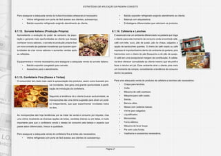 Página 27
ESTRATÉGIAS DE APLICAÇÃO DA PADARIA CONCEITO
Para assegurar a adequada venda de trufas/chocolates artesanais é necessário:
•	 Vitrine refrigerada com porta de fácil acesso aos clientes, autosserviço;
•	 Balcão expositor refrigerado exigindo atendimento ao cliente.
6.1.12.	 Sorvete Italiano (Produção Própria)
Aproveitando a evolução do poder de consumo da popu-
lação e gerando mais oportunidades ao cliente que deseja
conhecer novos sabores, o sorvete de produção própria traz
um novo conceito às padarias inovadoras que buscam opor-
tunidades de criar novos sabores e aumentar vendas após
as refeições.
Equipamentos e móveis necessários para assegurar a adequada venda do sorvete italiano:
•	 Balcão expositor congelado para sorvete;
•	 Acessórios para o atendimento.
6.1.13. Confeitaria Fina (Doces e Tortas)
O consumidor tem dado mais valor à apresentação dos produtos, assim como buscado pro-
var novidades. Isso gera uma grande oportunidade à panifi-
cação de introdução da confeitaria.
Seguindo a tendência de o cliente buscar exclusividade, as
monoporções são uma ótima sugestão para atrair um públi-
co independente, que quer experimentar novidades todos
os dias.
As monoporções são hoje tendências por se tratar de venda e consumo por impulso, mas
uma vitrine mostrando as diversas opções de tortas, vendidas inteiras ou em fatias, é muito
importante para que a confeitaria venda o desejo de consumir pela beleza e aspecto que
passe sabor diferenciado, frescor e qualidade.
Para assegurar a adequada venda de confeitaria fina e tortas são necessários:
•	 Vitrine refrigerada com porta de fácil acesso aos clientes do autosserviço;
•	 Balcão expositor refrigerado exigindo atendimento ao cliente;
•	 Balança com etiquetadora;
•	 Embalagens diferenciadas que valorizem os produtos.
6.1.14. Cafeteria e Lanches
É essencial criar um ambiente diferenciado na padaria que traga
o cliente para este momento de consumo onde encontrará café,
café com leite, suco, pão de queijo, pão na chapa, salgados e
opção de sanduíches quentes. O cheiro de café coado ou café
expresso é importantíssimo dentro do ambiente da padaria, pois
harmoniza com o cheiro do pão fresquinho e do pão de queijo.
O café tem uma excepcional margem de contribuição. A cafete-
ria deve oferecer comodidade ao cliente mesmo que ele prefira
fazer o lanche em pé. Esse ambiente atrai o cliente para mais
um momento de compra, consolidando a tendência de consumo
dentro da padaria.
Para uma adequada venda de produtos de cafeteria e lanches são necessários:
•	 Chapa para lanches;
•	 Coifa;
•	 Máquina de café expresso;
•	 Máquina para café coado;
•	 Balcão;
•	 Bancos altos;
•	 Mesas com cadeiras baixas;
•	 Vitrine para salgados;
•	 Liquidificador;
•	 Microondas;
•	 Forno elétrico;
•	 Máquina de lavar louça;
•	 Pia com cuba funda;
•	 Vasilhame e acessórios necessários.
 