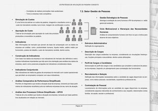 Página 34
ESTRATÉGIAS DE APLICAÇÃO DA PADARIA CONCEITO
- Condições de realizar promoções mais audaciosas;
- Torna a empresa mais competitiva.
•	 Simulação de Custos
É uma forma de estimar os custos da padaria, chegando a resultados como o
custo de mercadoria vendida, lucro bruto, margem de contribuição e outros.
•	 Apuração do Custo
Trata-se da simulação para apuração do custo dos produtos
produzidos e revendidos na padaria.
•	 Indicadores
São informações de mercado que servem de base de comparação com os dados da
empresa em análise, como: produtividade humana, tíquete médio, salário médio por
funcionário, postos de trabalho, custo de mercadoria vendida, dentre outros.
•	 Construção de Indicadores
Com base nos dados da empresa e nos indicadores de mercado são definidos e estru-
turados indicadores importantes que irão servir de orientação para análise dos dados da
empresa, assim como possíveis projeções de indicadores considerados ideais.
•	 Indicadores Conjunturais
São indicadores de média de gastos de empresas do mercado com custos operacionais
que permitem ao empresário comparar com seus indicadores.
•	 Análise Comparativa de Performance Simplificado
Permite um diagnóstico que revela a situação atual da empresa, tomando por base parâ-
metros de indicadores recolhidos junto às melhores empresas de seu ramo de atuação.
•	 Análise dos Processos Críticos Simplificado – APCS
Trata-se de uma análise que revela a situação da empresa, tomando por base parâme-
tros atualizados em relação ao mercado.
7.2. Setor Gestão de Pessoas
•	 Gestão Estratégica de Pessoas
Abrange a avaliação de como funciona o RH da empresa e o estilo
gerencial existente.
•	 Ciclo Motivacional e Hierarquia das Necessidades
Humanas
Análise do comportamento humano com foco no que o motiva para
alcance de seus objetivos.
•	 Estrutura Administrativa
Definição do organograma.
•	 Descrição de Cargos
Descrição dos cargos existentes na empresa, considerando as vinculações hierárqui-
cas, funções principais e secundárias, dentre outras atribuições.
•	 Perfil de Cargos e Candidatos
Estruturação do perfil dos cargos e dos candidatos que compõem a estrutura de pesso-
as da empresa, traçando um planejamento para contratação dos funcionários.
•	 Recrutamento e Seleção
Definição das informações necessárias sobre o candidato às vagas disponíveis na em-
presa, como dados pessoais, escolaridade, experiência profissional etc.
•	 Contratação de Pessoal
Levantamento de informações junto ao candidato às vagas disponíveis na empresa,
considerando aspectos relevantes de conhecimento a seu respeito, relacionados à área
familiar, de saúde, escolar e profissional.
 