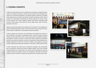 Página 5
ESTRATÉGIAS DE APLICAÇÃO DA PADARIA CONCEITO
2. PADARIA CONCEITO
A Padaria Conceito expressa uma nova concepção para a panificação e confeitaria brasileira,
focada numa amplitude de produtos e serviços que visam atender a toda diversidade de de-
manda que o consumidor atual apresenta. Com atenção especial ao foodservice, as padarias
incluem aspectos como um amplo mix de produtos, que aliam conveniência e frescor, além do
cuidado com a apresentação e investimentos em diversos segmentos de serviços no ponto
de venda. Exemplo, como os pães, confeitaria, cafeteria, frutas, legumes, chocolataria, buffet
de café da manhã, almoço a quilo, happy hour, pizzas, adega, sopas e caldos, lanchonete,
restaurante, entre outros.
Destacam-se ainda outros elementos que agregam valor aos produtos, como embalagens es-
peciais, iluminação diferenciada e mesmo um formato inovador de layout, máquinas e equipa-
mentos, balcões, congelamento e a estruturação de centrais de produção.
O estilo da padaria que hoje temos no país apresenta-se como referência não somente no
setor de alimentos, mas também na panificação mundial. O modelo de negócio da padaria
brasileira tem sido apresentado em feiras e eventos internacionais a investidores estrangeiros
que passaram a conhecer o conceito e a investir nesse mercado, ofertando aos empresários
nacionais novas opções de maquinário, utensílios e equipamentos. Nossas empresas de pa-
nificação apresentam um modelo que varia muito em relação a outros lugares no mundo que
mantém o padrão tradicional de vendas, limitando-se, muitas vezes, à oferta somente de pães.
O intuito é disseminar não somente para os empresários estrangeiros, mas principalmente
para os interessados no Brasil esse conceito da padaria brasileira, como forma de facilitar
o desenvolvimento de seu negócio. Não é raro verificar que há empresários que ainda não
conseguem adequar sua empresa de acordo com as exigências e demandas do consumidor
moderno que busca na padaria um espaço para compras que vão muito além do pão francês.
 