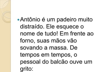 Antônio é um padeiro muito distraído. Ele esquece o nome de tudo! Em frente ao forno, suas mãos vão sovando a massa. De tempos em tempos, o pessoal do balcão ouve um grito: 