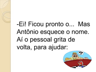 Ei! Ficou pronto o...  Mas Antônio esquece o nome. Aí o pessoal grita de volta, para ajudar: 