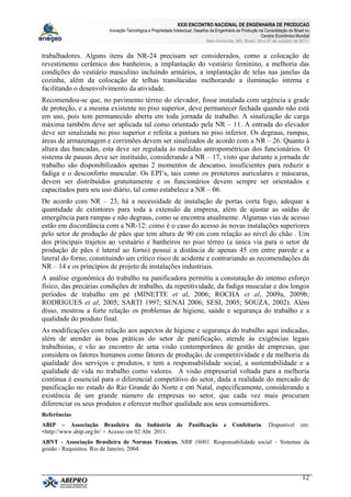 XXXI ENCONTRO NACIONAL DE ENGENHARIA DE PRODUCAO
Inovação Tecnológica e Propriedade Intelectual: Desafios da Engenharia de Produção na Consolidação do Brasil no
Cenário Econômico Mundial
Belo Horizonte, MG, Brasil, 04 a 07 de outubro de 2011.
12
trabalhadores. Alguns itens da NR-24 precisam ser considerados, como a colocação de
revestimento cerâmico dos banheiros, a implantação do vestiário feminino, a melhoria das
condições do vestiário masculino incluindo armários, a implantação de telas nas janelas da
cozinha, além da colocação de telhas translúcidas melhorando a iluminação interna e
facilitando o desenvolvimento da atividade.
Recomendou-se que, no pavimento térreo do elevador, fosse instalada com urgência a grade
de proteção, e a mesma existente no piso superior, deve permanecer fechada quando não está
em uso, pois tem permanecido aberta em toda jornada de trabalho. A sinalização de carga
máxima também deve ser aplicada tal como orientado pela NR – 11. A entrada do elevador
deve ser sinalizada no piso superior e refeita a pintura no piso inferior. Os degraus, rampas,
áreas de armazenagem e corrimões devem ser sinalizados de acordo com a NR – 26. Quanto à
altura das bancadas, esta deve ser regulada às medidas antropométricas dos funcionários. O
sistema de pausas deve ser instituído, considerando a NR – 17, visto que durante a jornada de
trabalho são disponibilizados apenas 2 momentos de descanso, insuficientes para reduzir a
fadiga e o desconforto muscular. Os EPI’s, tais como os protetores auriculares e máscaras,
devem ser distribuídos gratuitamente e os funcionários devem sempre ser orientados e
capacitados para seu uso diário, tal como estabelece a NR – 06.
De acordo com NR – 23, há a necessidade de instalação de portas corta fogo, adequar a
quantidade de extintores para toda a extensão da empresa, além de ajustar as saídas de
emergência para rampas e não degraus, como se encontra atualmente. Algumas vias de acesso
estão em discordância com a NR-12: como é o caso do acesso às novas instalações superiores
pelo setor de produção de pães que tem altura de 90 cm com relação ao nível do chão . Um
dos principais trajetos ao vestuário e banheiros no piso térreo (a única via para o setor de
produção de pães é lateral ao forno) possui a distância de apenas 45 cm entre parede e a
lateral do forno, constituindo um crítico risco de acidente e contrariando as recomendações da
NR – 14 e os princípios de projeto de instalações industriais.
A análise ergonômica do trabalho na panificadora permitiu a constatação do intenso esforço
físico, das precárias condições de trabalho, da repetitividade, da fadiga muscular e dos longos
períodos de trabalho em pé (MINETTE et al, 2006; ROCHA et al, 2009a, 2009b;
RODRIGUES et al, 2005; SARTI 1997; SENAI 2006; SESI, 2005; SOUZA, 2002). Além
disso, mostrou a forte relação os problemas de higiene, saúde e segurança do trabalho e a
qualidade do produto final.
As modificações com relação aos aspectos de higiene e segurança do trabalho aqui indicadas,
além de atender às boas práticas do setor de panificação, atende às exigências legais
trabalhistas, e vão ao encontro de uma visão contemporânea de gestão de empresas, que
considera os fatores humanos como fatores de produção, de competitividade e de melhoria da
qualidade dos serviços e produtos, e tem a responsabilidade social, a sustentabilidade e a
qualidade de vida no trabalho como valores. A visão empresarial voltada para a melhoria
contínua é essencial para o diferencial competitivo do setor, dada a realidade do mercado de
panificação no estado do Rio Grande do Norte e em Natal, especificamente, considerando a
existência de um grande número de empresas no setor, que cada vez mais procuram
diferenciar os seus produtos e oferecer melhor qualidade aos seus consumidores.
Referências
ABIP – Associação Brasileira da Indústria de Panificação e Confeitaria. Disponível em:
<http://www.abip.org.br/ > Acesso em 02 Abr. 2011.
ABNT - Associação Brasileira de Normas Técnicas. NBR 16001. Responsabilidade social – Sistemas da
gestão - Requisitos. Rio de Janeiro, 2004.
 