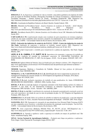 XXXI ENCONTRO NACIONAL DE ENGENHARIA DE PRODUCAO
Inovação Tecnológica e Propriedade Intelectual: Desafios da Engenharia de Produção na Consolidação do Brasil no
Cenário Econômico Mundial
Belo Horizonte, MG, Brasil, 04 a 07 de outubro de 2011.
13
BOIGUES, C. C. A. Segurança e qualidade de vida no trabalho: uma análise qualitativa em empresas de médio
porte da região de Presidente Prudente. Monografia (Faculdade de Ciências Econômicas e Administrativas) –
Faculdades Integradas – Antônio Eufrásio de Toledo, Presidente Prudente/SP, 2006. Disponível em;
http://intertemas.unitoledo.br/revista/index.php/Juridica/article/view/538/532> Acesso em: 11 abr. 2011.
BRASIL. Constituição da República Federativa do Brasil. Brasília: Senado Federal, 1988.
BRASIL. Ministério da Previdência Social . Anuário Estatístico de Acidentes do Trabalho – AEAT. Brasília:
Ministério da Previdência Social. 2010. Disponível em:<
http://www.previdenciasocial.gov.br/conteudoDinamico.php?id=1032>. Acesso em: 06 abr. 2011.
BRASIL. Previdência Social (2011). Boletim Estatístico da Previdência Social, DF: Ministério da Previdência
Social, 2011.
CARVALHO, R. J. M. A padronização situada como resultante da ação ergonômica em sistemas complexos:
estudos de caso numa companhia aérea nacional a propósito da implantação de um treinamento CRM-LOFT.
Tese de D.Sc. COPPE – Universidade Federal do Rio de Janeiro, Rio de Janeiro, 2005.
FIESP - Federação das indústrias do estado de são PAULO / CIESP - Centro das indústrias do estado de
São Paulo. Legislação de segurança e medicina no trabalho: manual prático, 2003. Disponível em:
http://www.fiesp.com.br/download/legislacao/medicina_trabalho.pdf Acesso em: 02 abr. 2011.
GUÉRIN, F. et al. Compreender o trabalho para transformá-lo: a prática da ergonomia.. São Paulo: Edgard
Blücher, 2001.
LEITE, B. R. B.; CABRAL, F. P.; SUETT, W. B. Importância da ergonomia e segurança de trabalho na
melhoria das condições de trabalho do trabalhador canavieiro. In: ENCONTRO NACIONAL DE
ENGENHARIA DE PRODUÇÃO, 27, 2007, Foz do Iguaçu. ANAIS... Foz do Iguaçu: ENEGEP, 2007, CD –
ROM.
MATIAS, B. Agência Sebrae de Notícias: Setor de Panificação quer diminuir acidentes. 2011. Disponível em:<
http://www.agenciasebrae.com.br/noticia/11427970/industria/setor-de-panificacao-quer-diminuir-acidentes/>.
Acesso em: 10 abr. 2011.
MEDJOB. Segurança, Medicina e Consultoria do Trabalho. Manual de boas práticas de fabricação:
Panificadora. Natal: MEDJOB, 2009.
MESQUITA, A. M.; VASCONCELOS, D. S. C. de. Identificação dos riscos ocupacionais no processo de
montagem de armaduras de concreto armado. In: XVII Simpósio de Engenharia de Produção, 2010, Bauru.
ANAIS... Bauru- SP: UNESP, 2010
MINETTE, P. B et al. Avaliação ergonômica do trabalho de uma panificadora. In: Anais...CONGRESSO
BRASILEIRO DE ERGONOMIA – ABERGO. 2006, Curitiba. Anais.
ROCHA, F. B. de A. et al. (a) Analysis of ergonomic demands in the bread making section of a bakery in
Natal/RN: A case study. In: XV International Conference on Industrial Engineering and Operations
Management, 2009, Salvador. ANAIS... Salvador – BA: ABEPRO, 2009.
ROCHA, F. B. de A. et al. (b) A contribuição da construção da demanda sustentada pela construção social em
uma ação ergonômica: um estudo de caso no setor de produção de pães. In: XVI Simpósio de Engenharia de
Produção, 2009, Bauru- SP.
RODRIGUES, C. L. P. et al. O Risco de acidente de trabalho na indústria de panificação: o caso das máquinas
de cilindro de massa. In: Anais...Encontro Nacional de Engenharia de Produção – ENEGEP. 2005. Porto Alegre.
SALDANHA, M. C. W. Ergonomia de concepção de uma plataforma Line Oriented Flight Trainning (LOFT)
em uma companhia aérea brasileira: a relevância do processo de construção social de projeto. Tese de D.Sc.
COPPE – Universidade Federal do Rio de Janeiro, Rio de Janeiro, 2004.
SARTI W. Asma ocupacional. Medicina, Ribeirão Preto, 30: 383-391, jul./set. 1997.Disponível em; <
http://www.fmrp.usp.br/revista/1997/vol30n3/asma_ocupacional.pdf> Acesso em: 15 abr. 2011.
SCOPINHO, R. A. Vigiando a vigilância: saúde e segurança no trabalho em tempos de qualidade total. São
Paulo: Annablume/Fapesp, 2003.
SENAI - Serviço Nacional de Aprendizagem Indústria –. Produção mais limpa em padarias e confeitarias.
Porto Alegre: Centro Nacional de Tecnologias Limpas SENAI, 2007.
 