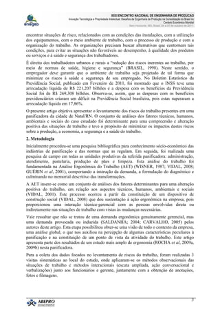 XXXI ENCONTRO NACIONAL DE ENGENHARIA DE PRODUCAO
Inovação Tecnológica e Propriedade Intelectual: Desafios da Engenharia de Produção na Consolidação do Brasil no
Cenário Econômico Mundial
Belo Horizonte, MG, Brasil, 04 a 07 de outubro de 2011.
3
encontrar situações de risco, relacionados com as condições das instalações, com a utilização
dos equipamentos, com o meio ambiente de trabalho, com o processo de produção e com a
organização do trabalho. As organizações precisam buscar alternativas que contornem tais
condições, para evitar as situações não favoráveis ao desempenho, à qualidade dos produtos
ou serviços e à saúde e segurança dos trabalhadores.
É direito dos trabalhadores urbanos e rurais a “redução dos riscos inerentes ao trabalho, por
meio de normas de saúde, higiene e segurança” (BRASIL, 1998). Neste sentido, o
empregador deve garantir que o ambiente de trabalho seja projetado de tal forma que
minimize os riscos à saúde e segurança de seu empregado. No Boletim Estatístico da
Previdência Social, publicado em Fevereiro de 2011, foi mostrado que o INSS teve uma
arrecadação líquida de R$ 221,207 bilhões e a despesa com os benefícios da Previdência
Social foi de R$ 269,308 bilhões. Observa-se, assim, que as despesas com os benefícios
previdenciários criaram um déficit na Previdência Social brasileira, pois estas superaram a
arrecadação líquida em 17,86%.
O presente artigo objetiva apresentar o levantamento dos riscos do trabalho presentes em uma
panificadora da cidade de Natal/RN. O conjunto de análises dos fatores técnicos, humanos,
ambientais e sociais do caso estudado foi determinante para uma compreensão e alteração
positiva das situações de trabalho e teve o propósito de minimizar os impactos destes riscos
sobre a produção, a economia, a segurança e a saúde do trabalho.
2. Metodologia
Inicialmente procedeu-se uma pesquisa bibliográfica para conhecimento sócio-econômico das
indústrias de panificação e das normas que as regulam. Em seguida, foi realizada uma
pesquisa de campo em todas as unidades produtivas da referida panificadora: administração,
atendimento, pastelaria, produção de pães e limpeza. Esta análise do trabalho foi
fundamentada na Análise Ergonômica do Trabalho (AET) (WISNER, 1987; VIDAL, 2008;
GUÉRIN et al, 2001), comportando a instrução da demanda, a formulação do diagnóstico e
culminando no memorial descritivo das transformações.
A AET insere-se como um conjunto de análises dos fatores determinantes para uma alteração
positiva do trabalho, em relação aos aspectos técnicos, humanos, ambientais e sociais
(VIDAL, 2001). Este processo ocorreu a partir da constituição de um dispositivo de
construção social (VIDAL, 2008) que deu sustentação à ação ergonômica na empresa, pois
proporcionou uma interação técnica-gerencial com as pessoas envolvidas direta ou
indiretamente nas situações de trabalho com vistas às mudanças necessárias.
Vale ressaltar que não se tratou de uma demanda ergonômica genuinamente gerencial, mas
uma demanda provocada ou induzida (SALDANHA; 2004; CARVALHO, 2005) pelos
autores deste artigo. Esta etapa possibilitou obter-se uma visão de todo o contexto da empresa,
uma análise global, o que nos auxiliou na percepção de algumas características peculiares à
panificação e na constituição de um ponto de vista da atividade do trabalho. Este artigo
apresenta parte dos resultados de um estudo mais amplo de ergonomia (ROCHA et al, 2009a,
2009b) nesta panificadora.
Para a coleta dos dados focados no levantamento de riscos do trabalho, foram realizadas 3
visitas sistemáticas ao local do estudo, onde aplicaram-se os métodos observacionais das
situações de trabalho e métodos interacionais (escuta ampliada, ação conversacional e
verbalizações) junto aos funcionários e gerente, juntamente com a obtenção de anotações,
fotos e filmagens.
 