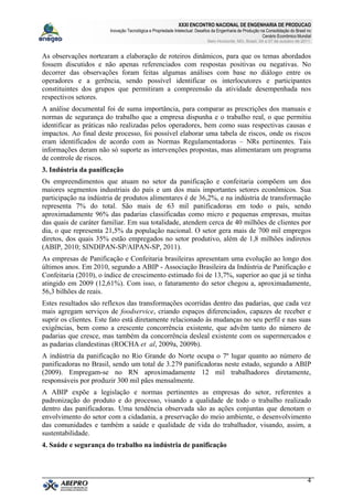 XXXI ENCONTRO NACIONAL DE ENGENHARIA DE PRODUCAO
Inovação Tecnológica e Propriedade Intelectual: Desafios da Engenharia de Produção na Consolidação do Brasil no
Cenário Econômico Mundial
Belo Horizonte, MG, Brasil, 04 a 07 de outubro de 2011.
4
As observações nortearam a elaboração de roteiros dinâmicos, para que os temas abordados
fossem discutidos e não apenas referenciados com respostas positivas ou negativas. No
decorrer das observações foram feitas algumas análises com base no diálogo entre os
operadores e a gerência, sendo possível identificar os interlocutores e participantes
constituintes dos grupos que permitiram a compreensão da atividade desempenhada nos
respectivos setores.
A análise documental foi de suma importância, para comparar as prescrições dos manuais e
normas de segurança do trabalho que a empresa dispunha e o trabalho real, o que permitiu
identificar as práticas não realizadas pelos operadores, bem como suas respectivas causas e
impactos. Ao final deste processo, foi possível elaborar uma tabela de riscos, onde os riscos
eram identificados de acordo com as Normas Regulamentadoras – NRs pertinentes. Tais
informações deram não só suporte as intervenções propostas, mas alimentaram um programa
de controle de riscos.
3. Indústria da panificação
Os empreendimentos que atuam no setor da panificação e confeitaria compõem um dos
maiores segmentos industriais do país e um dos mais importantes setores econômicos. Sua
participação na indústria de produtos alimentares é de 36,2%, e na indústria de transformação
representa 7% do total. São mais de 63 mil panificadoras em todo o país, sendo
aproximadamente 96% das padarias classificadas como micro e pequenas empresas, muitas
das quais de caráter familiar. Em sua totalidade, atendem cerca de 40 milhões de clientes por
dia, o que representa 21,5% da população nacional. O setor gera mais de 700 mil empregos
diretos, dos quais 35% estão empregados no setor produtivo, além de 1,8 milhões indiretos
(ABIP, 2010; SINDIPAN-SP/AIPAN-SP, 2011).
As empresas de Panificação e Confeitaria brasileiras apresentam uma evolução ao longo dos
últimos anos. Em 2010, segundo a ABIP - Associação Brasileira da Indústria de Panificação e
Confeitaria (2010), o índice de crescimento estimado foi de 13,7%, superior ao que já se tinha
atingido em 2009 (12,61%). Com isso, o faturamento do setor chegou a, aproximadamente,
56,3 bilhões de reais.
Estes resultados são reflexos das transformações ocorridas dentro das padarias, que cada vez
mais agregam serviços de foodservice, criando espaços diferenciados, capazes de receber e
suprir os clientes. Este fato está diretamente relacionado às mudanças no seu perfil e nas suas
exigências, bem como a crescente concorrência existente, que advêm tanto do número de
padarias que cresce, mas também da concorrência desleal existente com os supermercados e
as padarias clandestinas (ROCHA et al, 2009a, 2009b).
A indústria da panificação no Rio Grande do Norte ocupa o 7º lugar quanto ao número de
panificadoras no Brasil, sendo um total de 3.279 panificadoras neste estado, segundo a ABIP
(2009). Empregam-se no RN aproximadamente 12 mil trabalhadores diretamente,
responsáveis por produzir 300 mil pães mensalmente.
A ABIP expõe a legislação e normas pertinentes as empresas do setor, referentes a
padronização do produto e do processo, visando a qualidade de todo o trabalho realizado
dentro das panificadoras. Uma tendência observada são as ações conjuntas que denotam o
envolvimento do setor com a cidadania, a preservação do meio ambiente, o desenvolvimento
das comunidades e também a saúde e qualidade de vida do trabalhador, visando, assim, a
sustentabilidade.
4. Saúde e segurança do trabalho na indústria de panificação
 