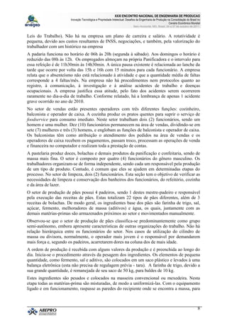 XXXI ENCONTRO NACIONAL DE ENGENHARIA DE PRODUCAO
Inovação Tecnológica e Propriedade Intelectual: Desafios da Engenharia de Produção na Consolidação do Brasil no
Cenário Econômico Mundial
Belo Horizonte, MG, Brasil, 04 a 07 de outubro de 2011.
8
Leis do Trabalho). Não há na empresa um plano de carreira e salário. A rotatividade é
pequena, devido aos custos resultantes de INSS, negociações, e também, pela valorização do
trabalhador com um histórico na empresa
A padaria funciona no horário de 06h às 20h (segunda à sábado). Aos domingos o horário é
reduzido das 08h às 12h. Os empregados almoçam na própria Panificadora e o intervalo para
essa refeição é de 11h30min às 14h30min. A única pausa existente é relacionada ao lanche da
tarde que ocorre por volta das 15h e 16h com 15 minutos para cada funcionário. A empresa
relata que o absenteísmo não está relacionado à atividade e que a quantidade média de faltas
corresponde a 4 faltas/mês. Na empresa não há procedimentos nem protocolos quanto ao
registro, à comunicação, à investigação e à análise acidentes de trabalho e doenças
ocupacionais. A empresa justifica essa atitude, pelo fato dos acidentes serem ocorrerem
raramente no dia-a-dia de trabalho. Conforme relatado, há a lembrança de apenas 1 acidente
grave ocorrido no ano de 2010.
No setor de vendas estão presentes operadores com três diferentes funções: cozinheiro,
balconista e operador de caixa. A cozinha produz os pratos quentes para suprir o serviço de
foodservice para consumo imediato. Neste setor trabalham dois (2) funcionários, sendo um
homem e uma mulher. Dez (10) funcionários permanecem na área de vendas, dividindo-se em
sete (7) mulheres e três (3) homens, e englobam as funções de balconista e operador de caixa.
Os balconistas têm como atribuição o atendimento dos pedidos na área de vendas e os
operadores de caixa recebem os pagamentos, passam troco, processam as operações de venda
e financeira no computador e realizam toda a prestação de contas.
A pastelaria produz doces, bolachas e demais produtos da panificação e confeitaria, sendo de
massa mais fina. O setor é composto por quatro (4) funcionários do gênero masculino. Os
trabalhadores organizam-se de forma independente, sendo cada um responsável pela produção
de um tipo de produto. Contudo, é comum que eles se ajudem em determinadas etapas do
processo. No setor de limpeza, dois (2) funcionários. Esta seção tem o objetivo de verificar as
necessidades de limpeza e conservação dos banheiros dos funcionários, do refeitório, cozinha
e da área de lazer.
O setor de produção de pães possui 4 padeiros, sendo 1 destes mestre-padeiro e responsável
pela execução das receitas de pães. Estas totalizam 22 tipos de pães diferentes, além de 3
receitas de bolachas. De modo geral, os ingredientes base dos pães são farinha de trigo, sal,
açúcar, fermento, melhoradores de massa (aditivos) e água, os quais, juntamente com as
demais matérias-primas são armazenados próximos ao setor e movimentados manualmente.
Observou-se que o setor de produção de pães classifica-se predominantemente como grupo
semi-autônomo, embora apresente características de outras organizações do trabalho. Não há
relação hierárquica entre os funcionários do setor. Nos casos de utilização do cilindro de
massa ou divisora, normalmente, o operador mais jovem é o responsável por demandarem
mais força e, segundo os padeiros, acarretarem dores na coluna dos de mais idade.
A ordem de produção é recebida com alguns valores da produção e é preenchida ao longo do
dia. Inicia-se o procedimento através da pesagem dos ingredientes. Os elementos de pequena
quantidade, como fermento, sal e aditivo, são colocados em um saco plástico e levados à uma
balança eletrônica (esta não precisa de regulagem prévia - tara). A farinha de trigo, devido a
sua grande quantidade, é remanejada de seu saco de 50 kg, para baldes de 10 kg.
Estes ingredientes são pesados e colocados na masseira convencional ou mexedeira. Nesta
etapa todas as matérias-prima são misturadas, de modo a uniformizá-las. Com o equipamento
ligado e em funcionamento, raspasse as paredes do recipiente onde se encontra a massa, para
 