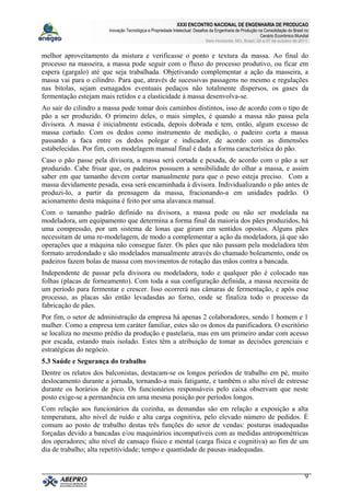 XXXI ENCONTRO NACIONAL DE ENGENHARIA DE PRODUCAO
Inovação Tecnológica e Propriedade Intelectual: Desafios da Engenharia de Produção na Consolidação do Brasil no
Cenário Econômico Mundial
Belo Horizonte, MG, Brasil, 04 a 07 de outubro de 2011.
9
melhor aproveitamento da mistura e verificasse o ponto e textura da massa. Ao final do
processo na masseira, a massa pode seguir com o fluxo do processo produtivo, ou ficar em
espera (gargalo) até que seja trabalhada. Objetivando complementar a ação da masseira, a
massa vai para o cilindro. Para que, através de sucessivas passagens no mesmo e regulações
nas bitolas, sejam esmagados eventuais pedaços não totalmente dispersos, os gases da
fermentação estejam mais retidos e a elasticidade à massa desenvolva-se.
Ao sair do cilindro a massa pode tomar dois caminhos distintos, isso de acordo com o tipo de
pão a ser produzido. O primeiro deles, o mais simples, é quando a massa não passa pela
divisora. A massa é inicialmente esticada, depois dobrada e tem, então, algum excesso de
massa cortado. Com os dedos como instrumento de medição, o padeiro corta a massa
passando a faca entre os dedos polegar e indicador, de acordo com as dimensões
estabelecidas. Por fim, com modelagem manual final é dada a forma característica do pão.
Caso o pão passe pela divisora, a massa será cortada e pesada, de acordo com o pão a ser
produzido. Cabe frisar que, os padeiros possuem a sensibilidade do olhar a massa, e assim
saber em que tamanho devem cortar manualmente para que o peso esteja preciso. Com a
massa devidamente pesada, essa será encaminhada à divisora. Individualizando o pão antes de
produzi-lo, a partir da prensagem da massa, fracionando-a em unidades padrão. O
acionamento desta máquina é feito por uma alavanca manual.
Com o tamanho padrão definido na divisora, a massa pode ou não ser modelada na
modeladora, um equipamento que determina a forma final da maioria dos pães produzidos, há
uma compressão, por um sistema de lonas que giram em sentidos opostos. Alguns pães
necessitam de uma re-modelagem, de modo a complementar a ação da modeladora, já que são
operações que a máquina não consegue fazer. Os pães que não passam pela modeladora têm
formato arredondado e são modelados manualmente através do chamado boleamento, onde os
padeiros fazem bolas de massa com movimentos de rotação das mãos contra a bancada.
Independente de passar pela divisora ou modeladora, todo e qualquer pão é colocado nas
folhas (placas de forneamento). Com toda a sua configuração definida, a massa necessita de
um período para fermentar e crescer. Isso ocorrerá nas câmaras de fermentação, e após esse
processo, as placas são então levadasdas ao forno, onde se finaliza todo o processo da
fabricação de pães.
Por fim, o setor de administração da empresa há apenas 2 colaboradores, sendo 1 homem e 1
mulher. Como a empresa tem caráter familiar, estes são os donos da panificadora. O escritório
se localiza no mesmo prédio da produção e pastelaria, mas em um primeiro andar com acesso
por escada, estando mais isolado. Estes têm a atribuição de tomar as decisões gerenciais e
estratégicas do negócio.
5.3 Saúde e Segurança do trabalho
Dentre os relatos dos balconistas, destacam-se os longos períodos de trabalho em pé, muito
deslocamento durante a jornada, tornando-a mais fatigante, e também o alto nível de estresse
durante os horários de pico. Os funcionários responsáveis pelo caixa observam que neste
posto exige-se a permanência em uma mesma posição por períodos longos.
Com relação aos funcionários da cozinha, as demandas são em relação a exposição a alta
temperatura, alto nível de ruído e alta carga cognitiva, pelo elevado número de pedidos. É
comum ao posto de trabalho destas três funções do setor de vendas: posturas inadequadas
forçadas devido a bancadas e/ou maquinários incompatíveis com as medidas antropométricas
dos operadores; alto nível de cansaço físico e mental (carga física e cognitiva) ao fim de um
dia de trabalho; alta repetitividade; tempo e quantidade de pausas inadequadas.
 