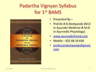 Padartha Vignyan Syllabus
for 1st BAMS
• Presented By –
• Prof.Dr.R.R.Deshpande (M.D
in Ayurvdic Medicine & M.D.
in Ayurvedic Physiology)
• www.ayurvedicfriend.com
• Mobile – 922 68 10 630
• professordeshpande@gmail.
com
11/7/2016 Prof.Dr.R.R.Deshpande 1
 
