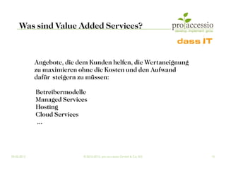 Was sind Value Added Services?


             Angebote, die dem Kunden helfen, die Wertaneignung
             zu maximieren ohne die Kosten und den Aufwand
             dafür steigern zu müssen:

             Betreibermodelle
             Managed Services
             Hosting
             Cloud Services
             ...



09.03.2012                  © 2010-2012, pro accessio GmbH & Co. KG   10
 