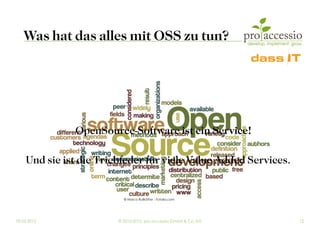 Was hat das alles mit OSS zu tun?




              OpenSource-Software ist ein Service!

    Und sie ist die Triebfeder für viele Value Added Services.


                          © Marco Rullkötter - Fotolia.com




09.03.2012              © 2010-2012, pro accessio GmbH & Co. KG   12
 
