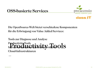 OSS-basierte Services


     Die OpenSource-Welt bietet verschiedene Komponenten
     für die Erbringung von Value Added Services:

     Tools zur Diagnose und Analyse
     Productivity Tools
       Productivity Tools
     Infrastrukturen zur Kundeninteraktion
     Cloud-Infrastrukturen
      ...


09.03.2012                © 2010-2012, pro accessio GmbH & Co. KG   13
 