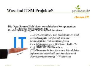 Was sind ITSM-Projekte?


     Die OpenSource-Welt bietet verschiedene Komponenten
            IT Service Management ist:
     für die Erbringung von Value Added Services:
                        „...die Gesamtheit von Maßnahmen und
     Tools zur Diagnose und Analyse nötig sind, um die
                        Methoden, die
     Productivity Tools bestmögliche Unterstützung von
                        Geschäftsprozessen (GP) durch die IT-
     Infrastrukturen zur Kundeninteraktion
                        Organisation zu erreichen.
     Cloud-Infrastrukturen beschreibt insofern den Wandel der
                        ITSM
      ...    ©Nices
                   hot-FInformationstechnik zur Kunden- und
                         o ia
                        ot l
                             .com



                        Serviceorientierung." - Wikipedia

09.03.2012                          © 2010-2012, pro accessio GmbH & Co. KG   14
 