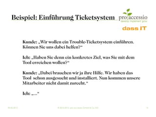 Beispiel: Einführung Ticketsystem


             Kunde: „Wir wollen ein Trouble-Ticketsystem einführen.
             Können Sie uns dabei helfen?“

             Ich: „Haben Sie denn ein konkretes Ziel, was Sie mit dem
             Tool erreichen wollen?“

             Kunde: „Dabei brauchen wir ja ihre Hilfe. Wir haben das
             Tool schon ausgesucht und installiert. Nun kommen unsere
             Mitarbeiter nicht damit zurecht.“

             Ich: „...“

09.03.2012                    © 2010-2012, pro accessio GmbH & Co. KG   15
 