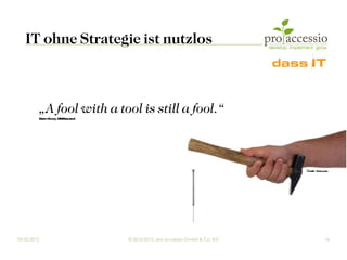 IT ohne Strategie ist nutzlos



         „A fool with a tool is still a fool.“
         (Gr dyBooch, IBMResea
            a                 rch)




                                                                               ©ma -Fot ia
                                                                                  Spi ol .com




09.03.2012                           © 2010-2012, pro accessio GmbH & Co. KG              16
 