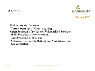 Agenda


         Bedeutung von Services
         Wertschöpfung vs. Wertaneignung
         Open Source als Treiber von Value Added Services
         ITSM-Projekte in Unternehmen...
         ...und woran sie scheitern
         Notwendigkeit zur Begleitung von Veränderungen
         Wie wir helfen




09.03.2012                  © 2010-2012, pro accessio GmbH & Co. KG   2
 