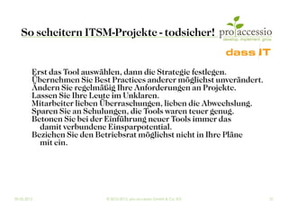 So scheitern ITSM-Projekte - todsicher!


         Erst das Tool auswählen, dann die Strategie festlegen.
         Übernehmen Sie Best Practices anderer möglichst unverändert.
         Ändern Sie regelmäßig Ihre Anforderungen an Projekte.
         Lassen Sie Ihre Leute im Unklaren.
         Mitarbeiter lieben Überraschungen, lieben die Abwechslung.
         Sparen Sie an Schulungen, die Tools waren teuer genug.
         Betonen Sie bei der Einführung neuer Tools immer das
           damit verbundene Einsparpotential.
         Beziehen Sie den Betriebsrat möglichst nicht in Ihre Pläne
           mit ein.




09.03.2012                  © 2010-2012, pro accessio GmbH & Co. KG     21
 