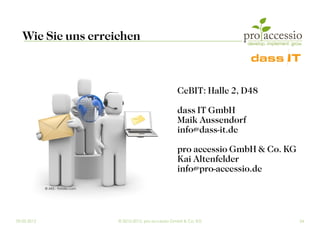 Wie Sie uns erreichen



                                                              CeBIT: Halle 2, D48

                                                              dass IT GmbH
                                                              Maik Aussendorf
                                                              info@dass-it.de

                                                              pro accessio GmbH & Co. KG
                                                              Kai Altenfelder
                                                              info@pro-accessio.de
             © AKS - Fotolia.com




09.03.2012                         © 2010-2012, pro accessio GmbH & Co. KG                 24
 