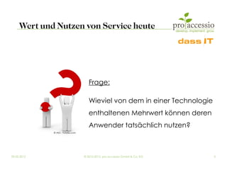 Wert und Nutzen von Service heute




                                      Frage:

                                      Wieviel von dem in einer Technologie
                                      enthaltenen Mehrwert können deren
                                      Anwender tatsächlich nutzen?
             © AKS - Fotolia.com




09.03.2012                         © 2010-2012, pro accessio GmbH & Co. KG   5
 