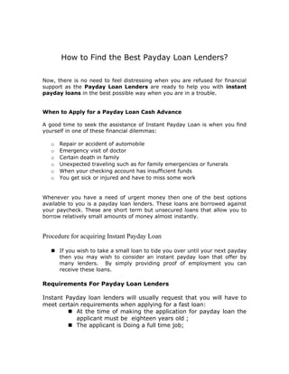 How to Find the Best Payday Loan Lenders?

Now, there is no need to feel distressing when you are refused for financial
support as the Payday Loan Lenders are ready to help you with instant
payday loans in the best possible way when you are in a trouble.


When to Apply for a Payday Loan Cash Advance

A good time to seek the assistance of Instant Payday Loan is when you find
yourself in one of these financial dilemmas:

   o   Repair or accident of automobile
   o   Emergency visit of doctor
   o   Certain death in family
   o   Unexpected traveling such as for family emergencies or funerals
   o   When your checking account has insufficient funds
   o   You get sick or injured and have to miss some work


Whenever you have a need of urgent money then one of the best options
available to you is a payday loan lenders. These loans are borrowed against
your paycheck. These are short term but unsecured loans that allow you to
borrow relatively small amounts of money almost instantly.


Procedure for acquiring Instant Payday Loan

    If you wish to take a small loan to tide you over until your next payday
     then you may wish to consider an instant payday loan that offer by
     many lenders. By simply providing proof of employment you can
     receive these loans.

Requirements For Payday Loan Lenders

Instant Payday loan lenders will usually request that you will have to
meet certain requirements when applying for a fast loan:
          At the time of making the application for payday loan the
           applicant must be eighteen years old ;
          The applicant is Doing a full time job;
 