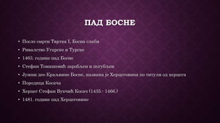 ПАД БОСНЕ
• После смрти Твртка I, Босна слаби
• Ривалство Угарске и Турске
• 1463. године пад Босне
• Стефан Томашевић заробљен и погубљен
• Јужни део Краљвине Босне, названа је Херцеговина по титули од херцега
• Породица Косача
• Херцег Стефан Вукчић Косач (1435.- 1466.)
• 1481. године пад Херцеговине
 