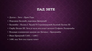 ПАД ЗЕТЕ
• Дукља – Зета – Црна Гора
• Породица Балшић, породица Црнојевић
• Балшићи – Балша I, Ђурађ II Страцимировић Балшић Балша III
• Смрћу Балше III, Зета је пала под власт деспота Стефана Лазаревића
• Владари планинских крајева око Цетиња – Црнојевићи
• Иван Црнојевић (1465. – 1490.)
• 1496. пад Зете под турску власт
 