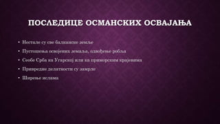 ПОСЛЕДИЦЕ ОСМАНСКИХ ОСВАЈАЊА
• Нестале су све балканске земље
• Пустошења освојених земаља, одвођење робља
• Сеобе Срба ка Угарској или ка приморским крајевима
• Привредне делатности су замрле
• Ширење ислама
 