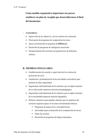C.P. “Cisneros”


              Como medida organizativa importante nos parece
              establecer un plan de Acogida que desarrollaremos al final
              del documento.




          -   Curriculares:
              •   Supervisión de los objetivos y de los criterios de evaluación.
              •   Priorización de programas de comprensión de textos.
              •   Apoyo sistematizado al programa de Bibliotecas.
              •   Desarrollo de programas de inteligencia emocional.
              •   Enriquecimiento del currículo con aportaciones de diferentes
                  culturas.




          B. MEDIDAS SINGULARES:
              •   Establecimiento de acuerdo y supervisión de los criterios de
                  promoción de ciclo.
              •   Ampliación y profundización de las actividades curriculares para
                  alumnos de altas capacidades.
              •   Seguimiento individualizado de los alumnos que en algún momento
                  de su vida escolar requieren atención psicopedagógica.
              •   Seguimiento individualizado de los alumnos que en algún momento
                  de su escolaridad requieren atención logopédica.
              •   Refuerzo educativo para aquellos alumnos que sin apartarse del
                  currículo requieren apoyo en las áreas instrumentales básicas.
                         Programas de mejora de la velocidad lectora.
                         Actividades para el desarrollo de la comprensión de textos.
                         Taller de escritura.
                         Desarrollo de programas de lógica matemática.




Plan de Atención a la Diversidad                                                        10
 