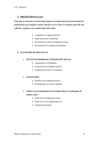 C.P. “Cisneros”



   3. PROFESIONALES:
Todo plan de Atención a la diversidad requiere un compromiso por parte de todos los
profesionales que trabajan o tienen relación con el Centro. Se requiere para ello una
reflexión conjunta y una colaboración entre todos.


                      Acogida por el equipo directivo.
                      Departamento de orientación
                      Información de toda la realidad del centro
                      Presentación a los demás profesionales.


   4. ALUMNADO DE PRÁCTICAS:


          •   TÉCNICO SUPERIOR DE INTEGRACIÓN SOCIAL:
                      Acogida por la Orientadora
                      Entrevista con el Equipo directivo.
                      Asignación de tareas y de alumnos


          •   MAGISTERIO:
                      Reunión con el equipo directivo.
                      Presentación a los tutores elegidos


          •   Alumnos de psicopedagogía, de psicología clínica, de pedagogía, de
              trabajo social:
                      Entrevista orientadora de centro
                      Entrevista con el equipo directivo.
                      Asignación de tareas




Plan de Atención a la Diversidad                                                   15
 