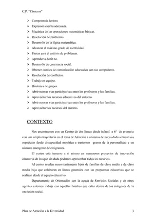 C.P. “Cisneros”

    Competencia lectora
    Expresión escrita adecuada.
    Mecánica de las operaciones matemáticas básicas.
    Resolución de problemas.
    Desarrollo de la lógica matemática.
    Alcanzar el máximo grado de asertividad.
    Pautas para el análisis de problemas.
    Aprender a decir no.
    Desarrollo de conciencia social.
    Obtener canales de comunicación adecuados con sus compañeros.
    Resolución de conflictos.
    Trabajo en equipo.
    Dinámica de grupos.
    Abrir nuevas vías participativas entre los profesores y las familias.
    Aprovechar los recursos educativos del entorno
    Abrir nuevas vías participativas entre los profesores y las familias.
    Aprovechar los recursos del entorno.



   CONTEXTO
       Nos encontramos con un Centro de dos líneas desde infantil a 6º de primaria
con una amplia trayectoria en el tema de Atención a alumnos de necesidades educativas
especiales desde discapacidad motórica a trastornos graves de la personalidad y un
número emergente de emigrantes.
       El centro está inmerso a si mismo en numerosos proyectos de innovación
educativa de los que sin duda podemos aprovechar todos los recursos.
       Al centro acuden mayoritariamente hijos de familias de clase media y de clase
media baja que colaboran en líneas generales con las propuestas educativas que se
realizan desde el equipo educativo.
       Departamento de Orientación con la ayuda de Servicios Sociales y de otros
agentes externos trabaja con aquellas familias que están dentro de los márgenes de la
exclusión social.




Plan de Atención a la Diversidad                                                   3
 