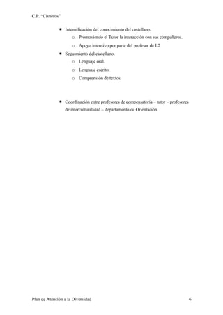 C.P. “Cisneros”

               Intensificación del conocimiento del castellano.
                     o Promoviendo el Tutor la interacción con sus compañeros.
                     o Apoyo intensivo por parte del profesor de L2
               Seguimiento del castellano.
                     o Lenguaje oral.
                     o Lenguaje escrito.
                     o Comprensión de textos.




               Coordinación entre profesores de compensatoria – tutor – profesores
                  de interculturalidad – departamento de Orientación.




Plan de Atención a la Diversidad                                                      6
 