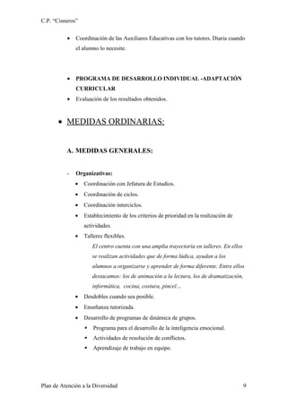 C.P. “Cisneros”


          •   Coordinación de las Auxiliares Educativas con los tutores. Diaria cuando
              el alumno lo necesite.




          •   PROGRAMA DE DESARROLLO INDIVIDUAL -ADAPTACIÓN
              CURRICULAR
          •   Evaluación de los resultados obtenidos.



       • MEDIDAS ORDINARIAS:


          A. MEDIDAS GENERALES:


          -   Organizativas:
              •   Coordinación con Jefatura de Estudios.
              •   Coordinación de ciclos.
              •   Coordinación interciclos.
              •   Establecimiento de los criterios de prioridad en la realización de
                  actividades.
              •   Talleres flexibles.
                      El centro cuenta con una amplia trayectoria en talleres. En ellos
                      se realizan actividades que de forma lúdica, ayudan a los
                      alumnos a organizarse y aprender de forma diferente. Entre ellos
                      destacamos: los de animación a la lectura, los de dramatización,
                      informática, cocina, costura, pincel…
              •   Desdobles cuando sea posible.
              •   Enseñanza tutorizada.
              •   Desarrollo de programas de dinámica de grupos.
                     Programa para el desarrollo de la inteligencia emocional.
                     Actividades de resolución de conflictos.
                     Aprendizaje de trabajo en equipo.




Plan de Atención a la Diversidad                                                          9
 