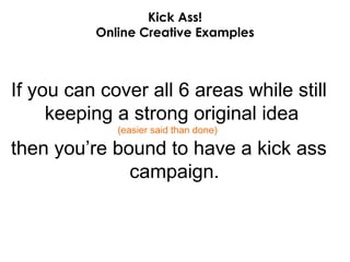Kick Ass! Online Creative Examples If you can cover all 6 areas while still keeping a strong original idea  (easier said than done)   then you’re bound to have a kick ass campaign. 