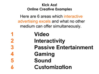 Here are 6 areas which  interactive advertising excels  and what no other medium can offer simultaneously.  Video Interactivity Passive Entertainment Gaming Sound Customization 1 2 3 4 5 6 Kick Ass! Online Creative Examples 