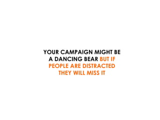 YOUR CAMPAIGN MIGHT BE A DANCING BEAR  BUT IF PEOPLE ARE DISTRACTED THEY WILL MISS IT 